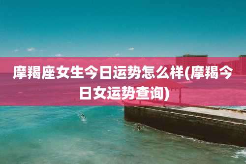 摩羯座女生今日运势怎么样(摩羯今日女运势查询)
