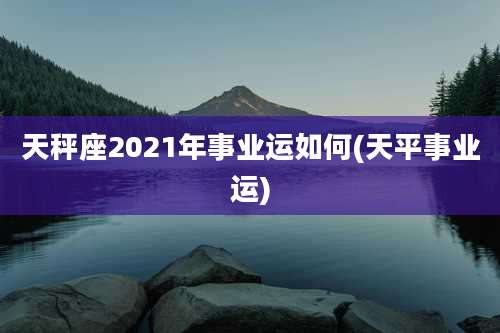 天秤座2021年事业运如何(天平事业运)