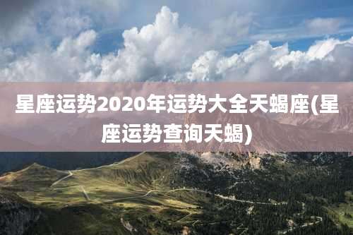 星座运势2020年运势大全天蝎座(星座运势查询天蝎)