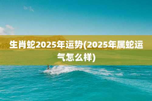 生肖蛇2025年运势(2025年属蛇运气怎么样)