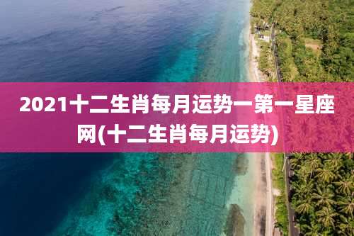 2021十二生肖每月运势一第一星座网(十二生肖每月运势)