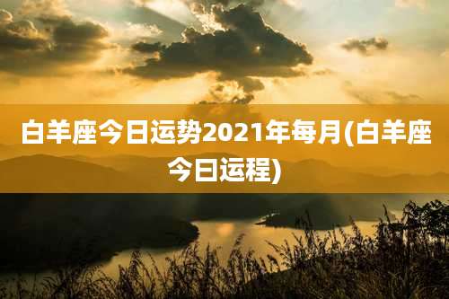 白羊座今日运势2021年每月(白羊座今曰运程)