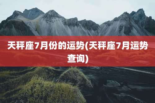 天秤座7月份的运势(天秤座7月运势查询)