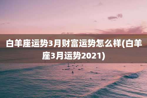 白羊座运势3月财富运势怎么样(白羊座3月运势2021)