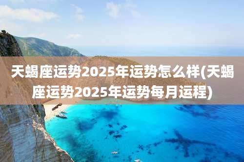 天蝎座运势2025年运势怎么样(天蝎座运势2025年运势每月运程)