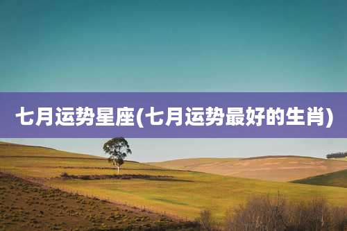 七月运势星座(七月运势最好的生肖)