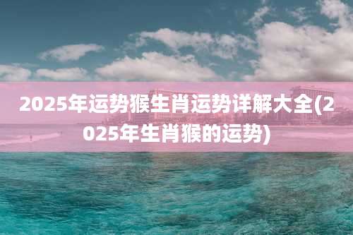 2025年运势猴生肖运势详解大全(2025年生肖猴的运势)