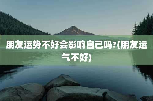 朋友运势不好会影响自己吗?(朋友运气不好)