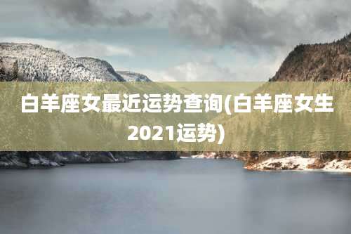 白羊座女最近运势查询(白羊座女生2021运势)