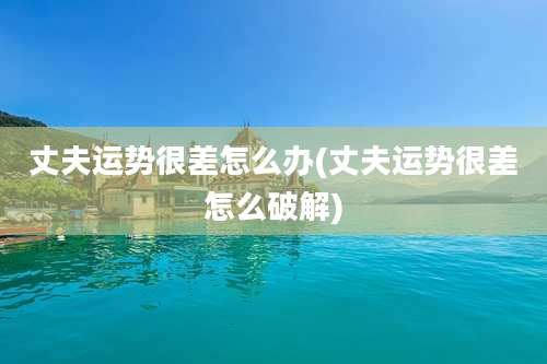 丈夫运势很差怎么办(丈夫运势很差怎么破解)