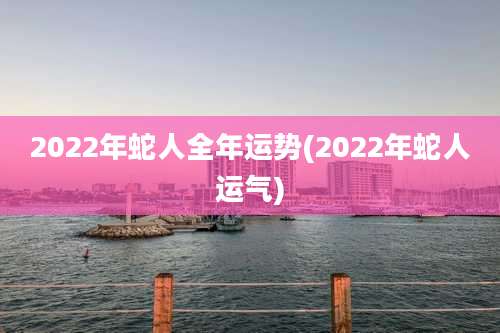 2022年蛇人全年运势(2022年蛇人运气)