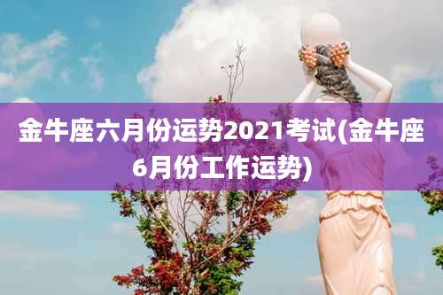 金牛座六月份运势2021考试(金牛座6月份工作运势)