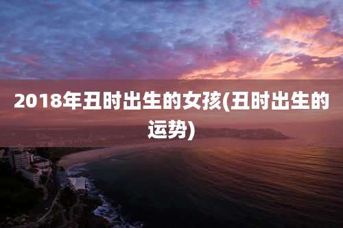 2018年丑时出生的女孩(丑时出生的运势)