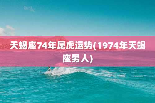 天蝎座74年属虎运势(1974年天蝎座男人)