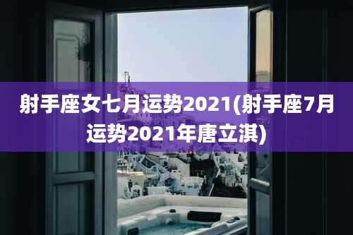 射手座女七月运势2021(射手座7月运势2021年唐立淇)