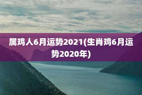 属鸡人6月运势2021(生肖鸡6月运势2020年)