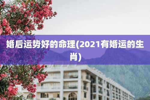 婚后运势好的命理(2021有婚运的生肖)