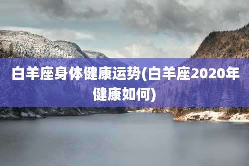 白羊座身体健康运势(白羊座2020年健康如何)