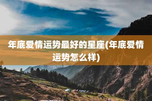 年底爱情运势最好的星座(年底爱情运势怎么样)