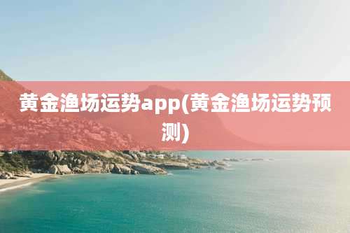 黄金渔场运势app(黄金渔场运势预测)