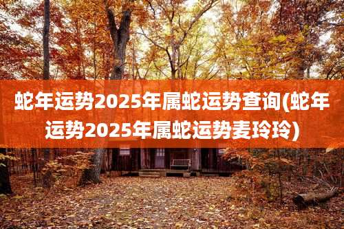 蛇年运势2025年属蛇运势查询(蛇年运势2025年属蛇运势麦玲玲)