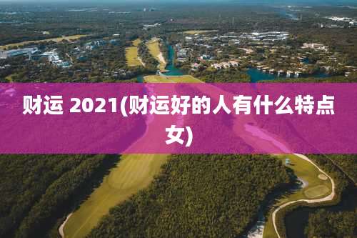 财运 2021(财运好的人有什么特点女)