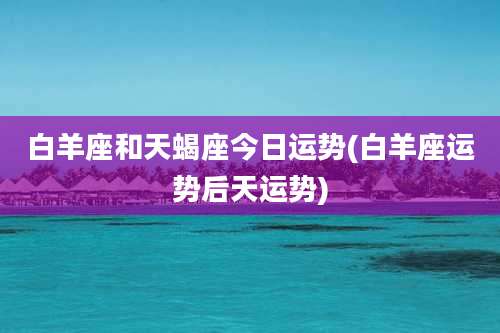白羊座和天蝎座今日运势(白羊座运势后天运势)