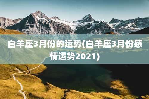 白羊座3月份的运势(白羊座3月份感情运势2021)
