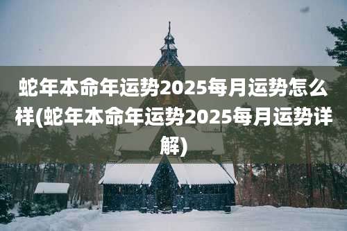 蛇年本命年运势2025每月运势怎么样(蛇年本命年运势2025每月运势详解)