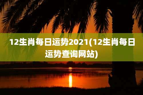 12生肖每日运势2021(12生肖每日运势查询网站)