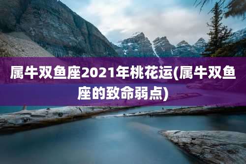 属牛双鱼座2021年桃花运(属牛双鱼座的致命弱点)