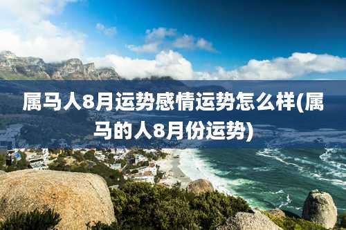 属马人8月运势感情运势怎么样(属马的人8月份运势)