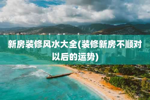 新房装修风水大全(装修新房不顺对以后的运势)