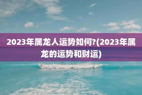 2023年属龙人运势如何?(2023年属龙的运势和财运)