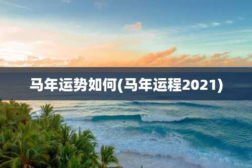 马年运势如何(马年运程2021)