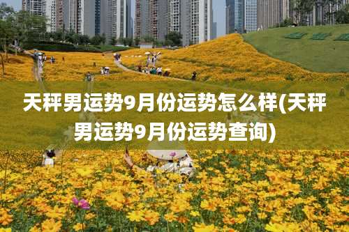 天秤男运势9月份运势怎么样(天秤男运势9月份运势查询)