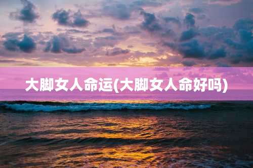 大脚女人命运(大脚女人命好吗)