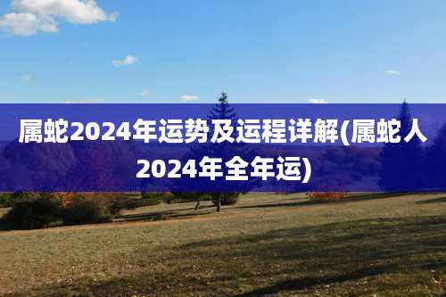 属蛇2024年运势及运程详解(属蛇人2024年全年运)