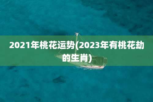 2021年桃花运势(2023年有桃花劫的生肖)