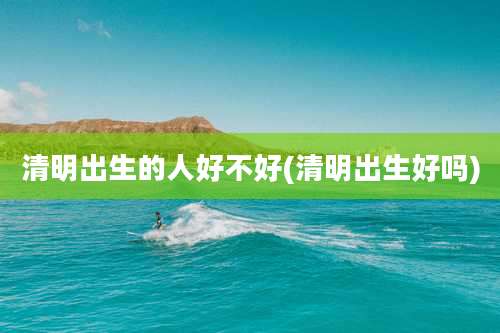 清明出生的人好不好(清明出生好吗)