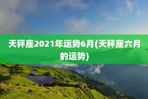 天秤座2021年运势6月(天秤座六月的运势)