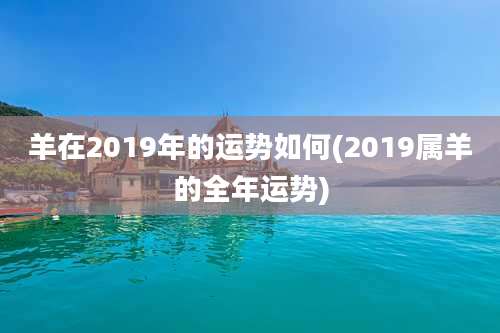 羊在2019年的运势如何(2019属羊的全年运势)