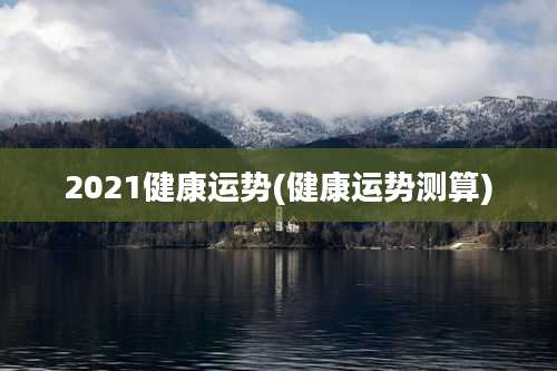 2021健康运势(健康运势测算)