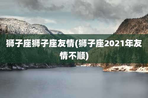 狮子座狮子座友情(狮子座2021年友情不顺)