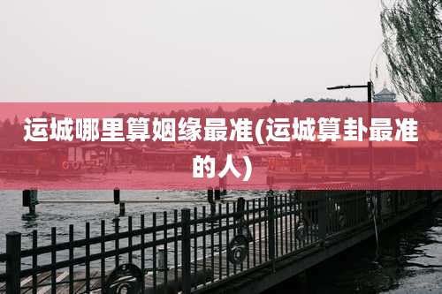 运城哪里算姻缘最准(运城算卦最准的人)