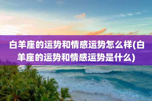 白羊座的运势和情感运势怎么样(白羊座的运势和情感运势是什么)