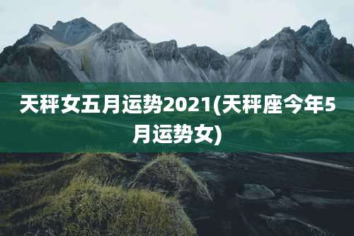 天秤女五月运势2021(天秤座今年5月运势女)