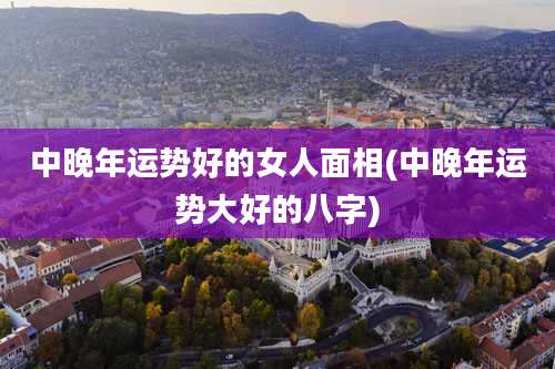 中晚年运势好的女人面相(中晚年运势大好的八字)