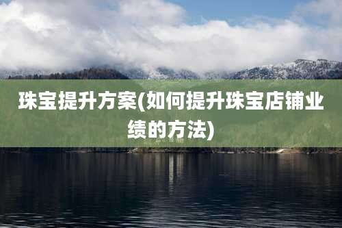 珠宝提升方案(如何提升珠宝店铺业绩的方法)