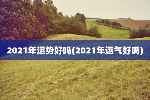2021年运势好吗(2021年运气好吗)